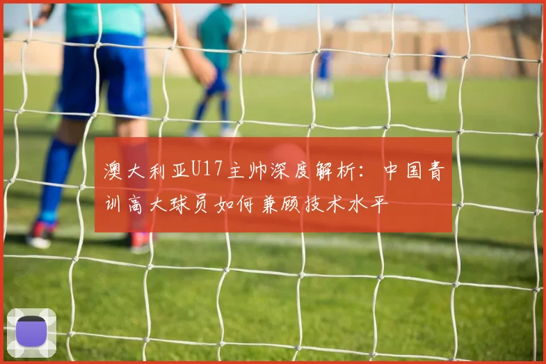 澳大利亚U17主帅深度解析：中国青训高大球员如何兼顾技术水平