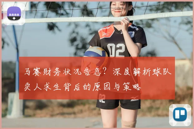 马赛财务状况告急？深度解析球队卖人求生背后的原因与策略