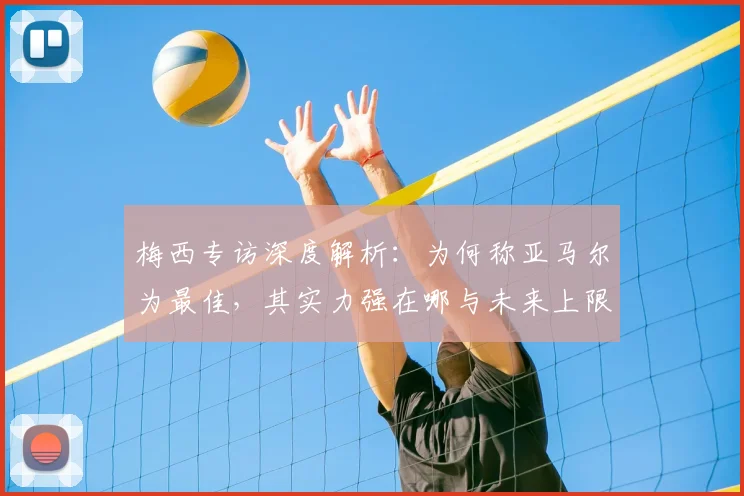 梅西专访深度解析:为何称亚马尔为最佳,其实力强在哪与未来上限多高?
