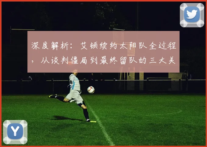 深度解析：艾顿续约太阳队全过程，从谈判僵局到最终留队的三大关键原因