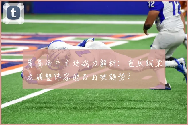 青岛海牛主场战力解析：重庆铜梁龙调整阵容能否打破颓势？