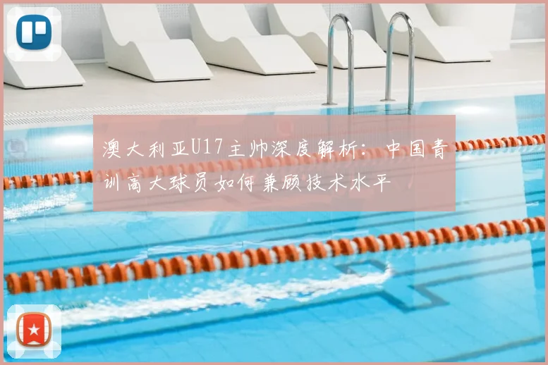 澳大利亚U17主帅深度解析:中国青训高大球员如何兼顾技术水平