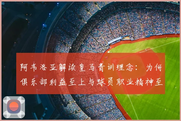 阿韦洛亚解读皇马青训理念：为何俱乐部利益至上与球员职业精神至关重要